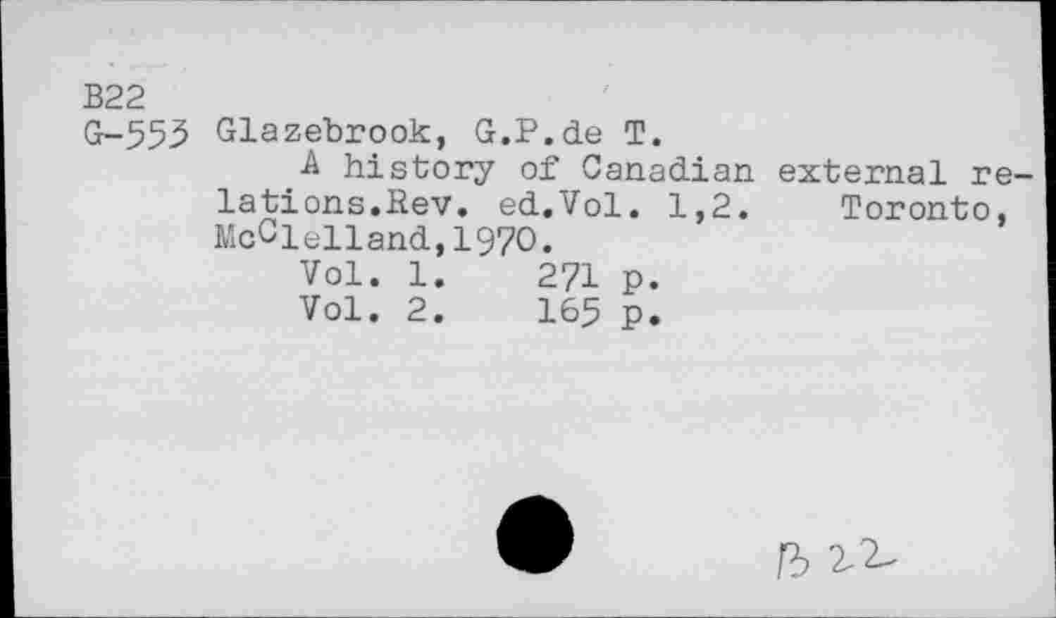 ﻿В22
G-553 Glazebrook, G.P.de T.
A history of Canadian external relations.Bev. ed.Vol. 1,2. Toronto, McClelland,1970.
Vol. 1.	271 p.
Vol. 2.	165 p.